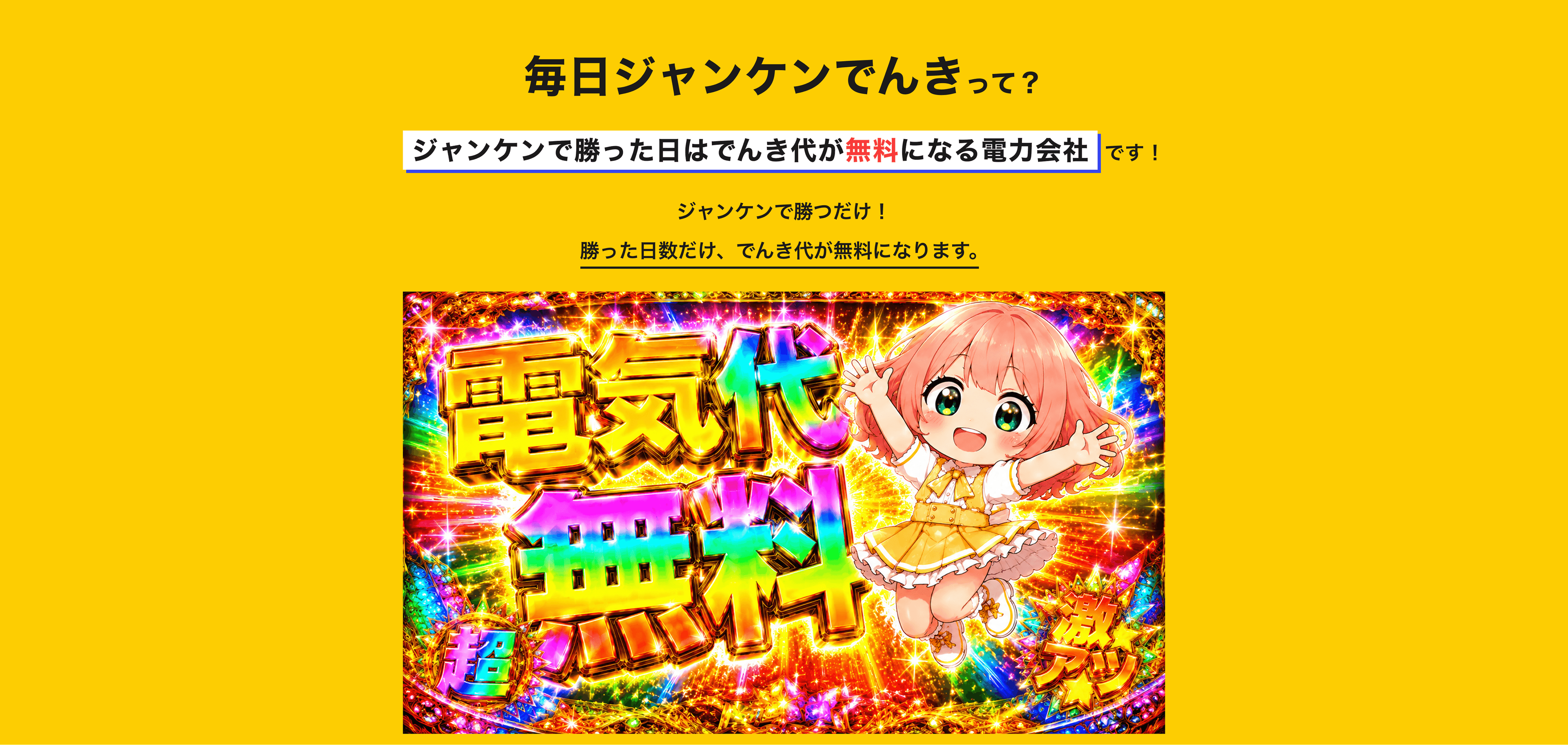 毎日ジャンケンでんきって?ジャンケンに勝つとその日のでんき代がタダになる電力会社です!毎日アプリでジャンケンするだけ!勝った日は、その日のでんき代が0円に。あいこ・負けの日は通常通り。毎日チャレンジして、でんき代をすごくお得に!