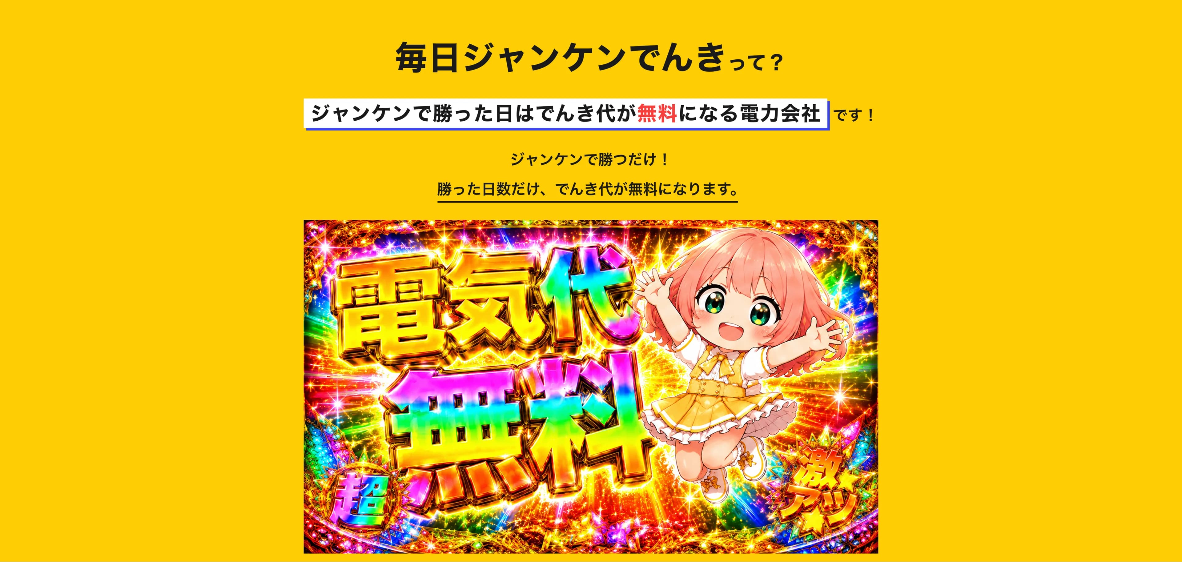毎日ジャンケンでんきって?ジャンケンに勝つとその日のでんき代がタダになる電力会社です!毎日アプリでジャンケンするだけ!勝った日は、その日のでんき代が0円に。あいこ・負けの日は通常通り。毎日チャレンジして、でんき代をすごくお得に!