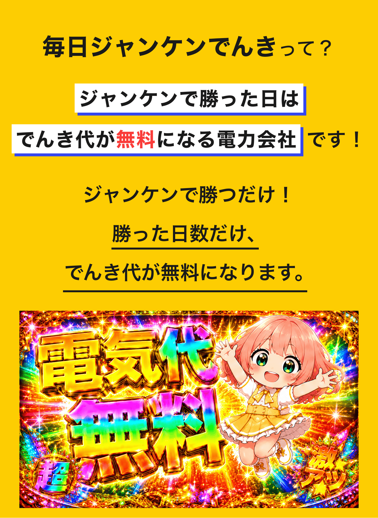 毎日ジャンケンでんきって?ジャンケンに勝つとその日のでんき代がタダになる電力会社です!毎日アプリでジャンケンするだけ!勝った日は、その日のでんき代が0円に。あいこ・負けの日は通常通り。毎日チャレンジして、でんき代をすごくお得に!